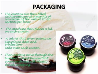 PACKAGINGPACKAGING
• The cartons are then filled
with premeasured amounts of
ice cream at the rate of 70-90
cartons per hour.
• The machine then places a lid
on each carton
• A ink jet that spray-paints an
expiration date and
production
code onto each carton
• Then cartons move through the
bundler, a heat tunnel that
covers each cup with plastic
shrink wrapping.
 