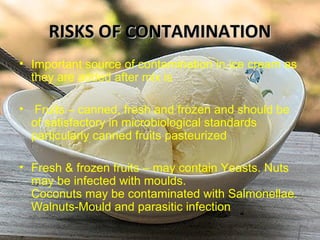 RISKS OF CONTAMINATIONRISKS OF CONTAMINATION
• Important source of contamination in ice cream as
they are added after mix is
• Fruits – canned, fresh and frozen and should be
of satisfactory in microbiological standards
particularly canned fruits pasteurized
• Fresh & frozen fruits – may contain Yeasts. Nuts
may be infected with moulds.
Coconuts may be contaminated with Salmonellae.
Walnuts-Mould and parasitic infection
 