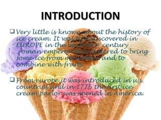 INTRODUCTIONINTRODUCTION
Very little is known about the history of
ice cream. It was first discovered in
EUROPE in the back of 4th
century
.roman emperor Nero ordered to bring
some ice from mountain and to
combine with fruits.
From europe it was introduced in u.s.
countries and in 1776 the first ice
cream parlor was opened in America.
 