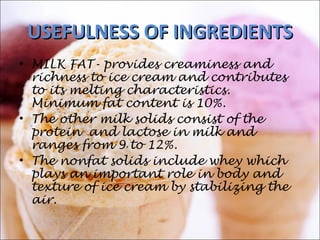 USEFULNESSUSEFULNESS OF INGREDIENTSOF INGREDIENTS
• MILK FAT- provides creaminess and
richness to ice cream and contributes
to its melting characteristics.
Minimum fat content is 10%.
• The other milk solids consist of the
protein and lactose in milk and
ranges from 9 to 12%.
• The nonfat solids include whey which
plays an important role in body and
texture of ice cream by stabilizing the
air.
 