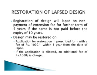 Registration of design will lapse on non-
payment of extension fee for further term of
5 years if the same is not paid before the
expiry of 10 years.
Design may be restored on:
◦ Application for restoration in prescribed form with a
  fee of Rs. 1000/- within 1 year from the date of
  lapse.
◦ If the application is allowed, an additional fee of
  Rs.1000/ is charged.
 