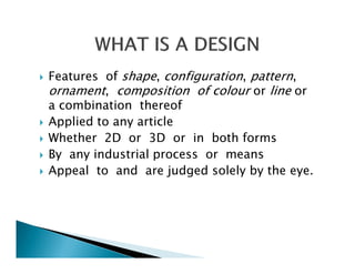 Features of shape, configuration, pattern,
ornament, composition of colour or line or
a combination thereof
Applied to any article
Whether 2D or 3D or in both forms
By any industrial process or means
Appeal to and are judged solely by the eye.
 
