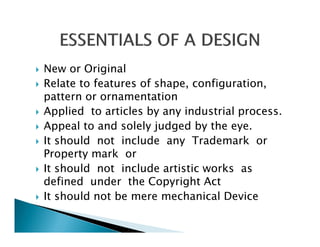 New or Original
Relate to features of shape, configuration,
pattern or ornamentation
Applied to articles by any industrial process.
Appeal to and solely judged by the eye.
It should not include any Trademark or
Property mark or
It should not include artistic works as
defined under the Copyright Act
It should not be mere mechanical Device
 
