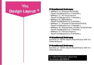 3η Εκπαιδευτική Συνάντηση:
• Μάθημα 14: Ιεραρχία & Διάταξη
Πρακτική Εφαρμογή με 3 Ασκήσεις
• Μάθημα 15: Λειτουργικότητα
Πρακτική Εφαρμογή με 3 Ασκήσεις
• Μάθημα 16: Βιβλιοδεσία
Πρακτική Εφαρμογή με 4 Ασκήσεις
• Μάθημα 17: Κλίμακα & Προσανατολισμός
Πρακτική Εφαρμογή με 2 Ασκήσεις
• Μάθημα 18: Διαχωρισμός Σελίδας & Οργάνωση
Πρακτική Εφαρμογή με 2 Ασκήσεις
• Μάθημα 19: Επιλογή Χαρτιού
Πρακτική Εφαρμογή με 6 Ασκήσεις
4η Εκπαιδευτική Συνάντηση:
Εργασία, με προτεινόμενη θεματολογία από τον
Εκπαιδευόμενο
5η Εκπαιδευτική Συνάντηση:
Εργασία, με προτεινόμενη θεματολογία από τον
Εκπαιδευόμενο
6η: Τελική Εξέταση που οδηγεί στην
Πιστοποίηση Ε.Ο.Π.Π.Ε.Π
Ύλη
Design Layout ®
 