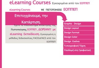 eLearning Courses Εγκεκριμένα από τον ΕΟΠΠΕΠ
Graphic Design
Design Layout
Design Format
Design Color
Design Εικόνα
Τυπογραφική Τέχνη
Υποδομή στη Γραφιστική
Επιτυγχάνουμε, την
Κατάρτιση.
Έχετε το πλεονέκτημα Απόκτησης της
Πιστοποίησης ΕΟΠΠΕΠ , ΔΩΡΕΑΝ!!! με
eLearning Εκπαίδευση. Εγκεκριμένη η
μέθοδος διδασκαλίας FACEtoFACE από τον
ΕΟΠΠΕΠ
eLearning Courses ΜΕ ΠΙΣΤΟΠΟΙΗΣΕΙΣ ΕΟΠΠΕΠ
 
