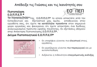 Απέδειξε τις Γνώσεις και τις Ικανότητές σου
Πιστοποίηση
Ε.Ο.Π.Π.Ε.Π ®
Του Υπουργείου Παιδείας
Δείγμα Πιστοποιητικού Ε.Ο.Π.Π.Ε.Π®
• Οι υποψήφιοι γίνονται πιο ελκυστικοί στους
εργοδότες
• Οι εργαζόμενοι γίνονται πιο παραγωγικοί και με
αυτοπεποίθηση
• Αυξάνεται η πιθανότητα επαγγελματικής ανέλιξης
Το Πιστοποιητικό του Ε.Ο.Π.Π.Ε.Π® το οποίο αποκτάτε από τον
Εκπαιδευτικό και Εξεταστικό μας όμιλο, αποδεικνύει στον
εργοδότη σας, ότι έχετε τα κατάλληλα προσόντα στον σημερινό
χώρο εργασίας και φανερώνει ότι έχετε αποκτήσει ένα διεθνώς
αναγνωρισμένο πρότυπο υψηλής ποιότητας. Οι εξετάσεις οδηγούν
στην Απόκτηση Πιστοποίησης Ε.Ο.Π.Π.Ε.Π®.
 