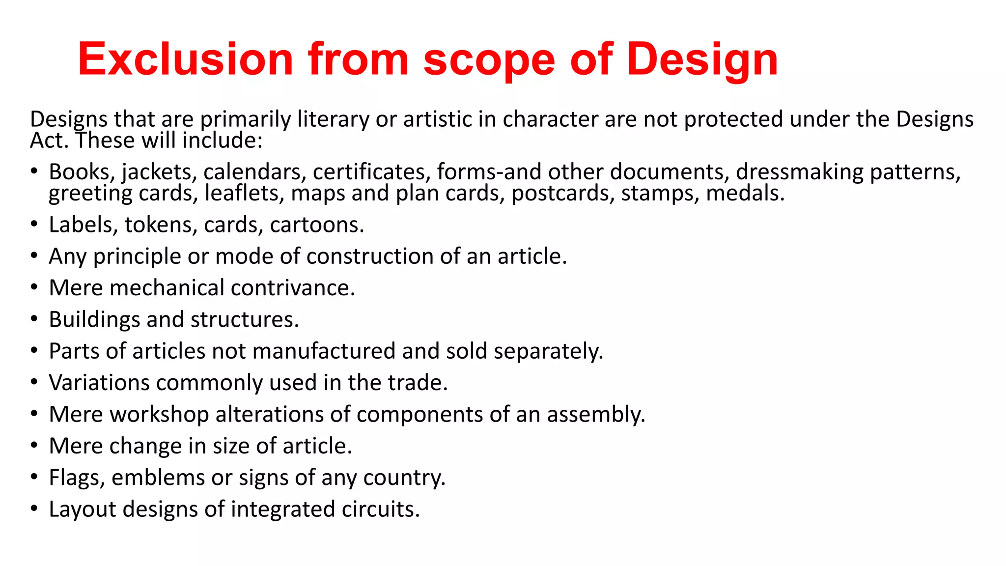 Exclusion from scope of Design
Designs that are primarily literary or artistic in character are not protected under the Designs
Act. These will include:
• Books, jackets, calendars, certificates, forms-and other documents, dressmaking patterns,
greeting cards, leaflets, maps and plan cards, postcards, stamps, medals.
• Labels, tokens, cards, cartoons.
• Any principle or mode of construction of an article.
• Mere mechanical contrivance.
• Buildings and structures.
• Parts of articles not manufactured and sold separately.
• Variations commonly used in the trade.
• Mere workshop alterations of components of an assembly.
• Mere change in size of article.
• Flags, emblems or signs of any country.
• Layout designs of integrated circuits.
 