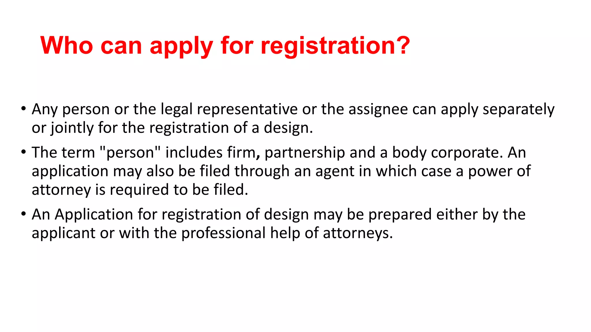 Who can apply for registration?
• Any person or the legal representative or the assignee can apply separately
or jointly for the registration of a design.
• The term "person" includes firm, partnership and a body corporate. An
application may also be filed through an agent in which case a power of
attorney is required to be filed.
• An Application for registration of design may be prepared either by the
applicant or with the professional help of attorneys.
 