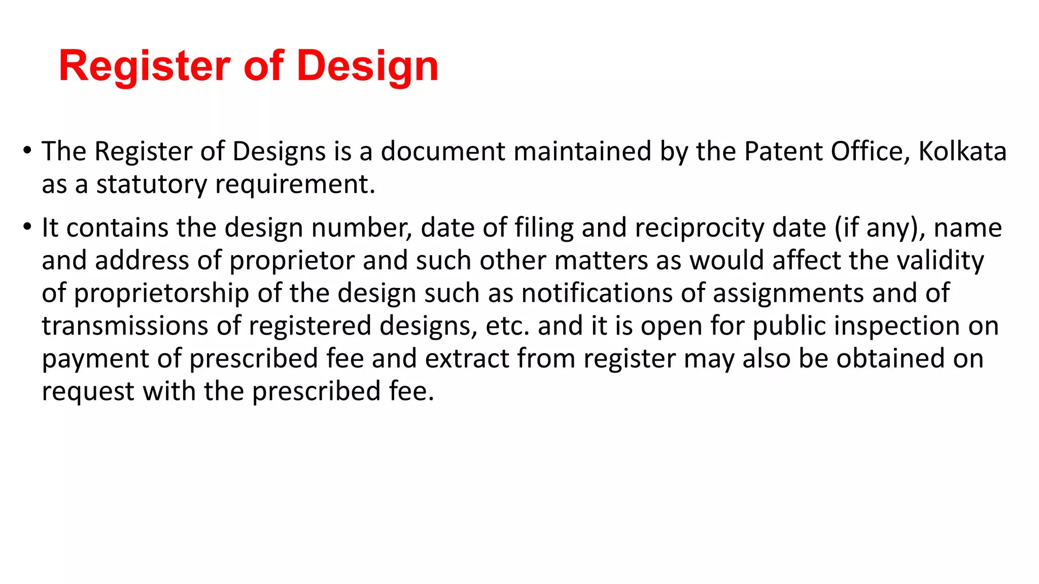 Register of Design
• The Register of Designs is a document maintained by the Patent Office, Kolkata
as a statutory requirement.
• It contains the design number, date of filing and reciprocity date (if any), name
and address of proprietor and such other matters as would affect the validity
of proprietorship of the design such as notifications of assignments and of
transmissions of registered designs, etc. and it is open for public inspection on
payment of prescribed fee and extract from register may also be obtained on
request with the prescribed fee.
 