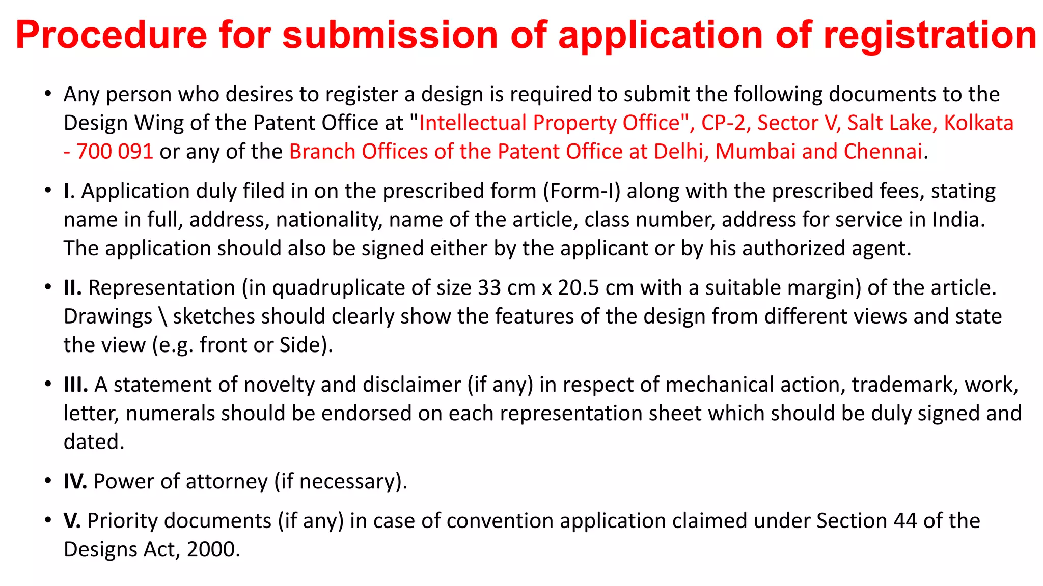Procedure for submission of application of registration
• Any person who desires to register a design is required to submit the following documents to the
Design Wing of the Patent Office at "Intellectual Property Office", CP-2, Sector V, Salt Lake, Kolkata
- 700 091 or any of the Branch Offices of the Patent Office at Delhi, Mumbai and Chennai.
• I. Application duly filed in on the prescribed form (Form-I) along with the prescribed fees, stating
name in full, address, nationality, name of the article, class number, address for service in India.
The application should also be signed either by the applicant or by his authorized agent.
• II. Representation (in quadruplicate of size 33 cm x 20.5 cm with a suitable margin) of the article.
Drawings  sketches should clearly show the features of the design from different views and state
the view (e.g. front or Side).
• III. A statement of novelty and disclaimer (if any) in respect of mechanical action, trademark, work,
letter, numerals should be endorsed on each representation sheet which should be duly signed and
dated.
• IV. Power of attorney (if necessary).
• V. Priority documents (if any) in case of convention application claimed under Section 44 of the
Designs Act, 2000.
 