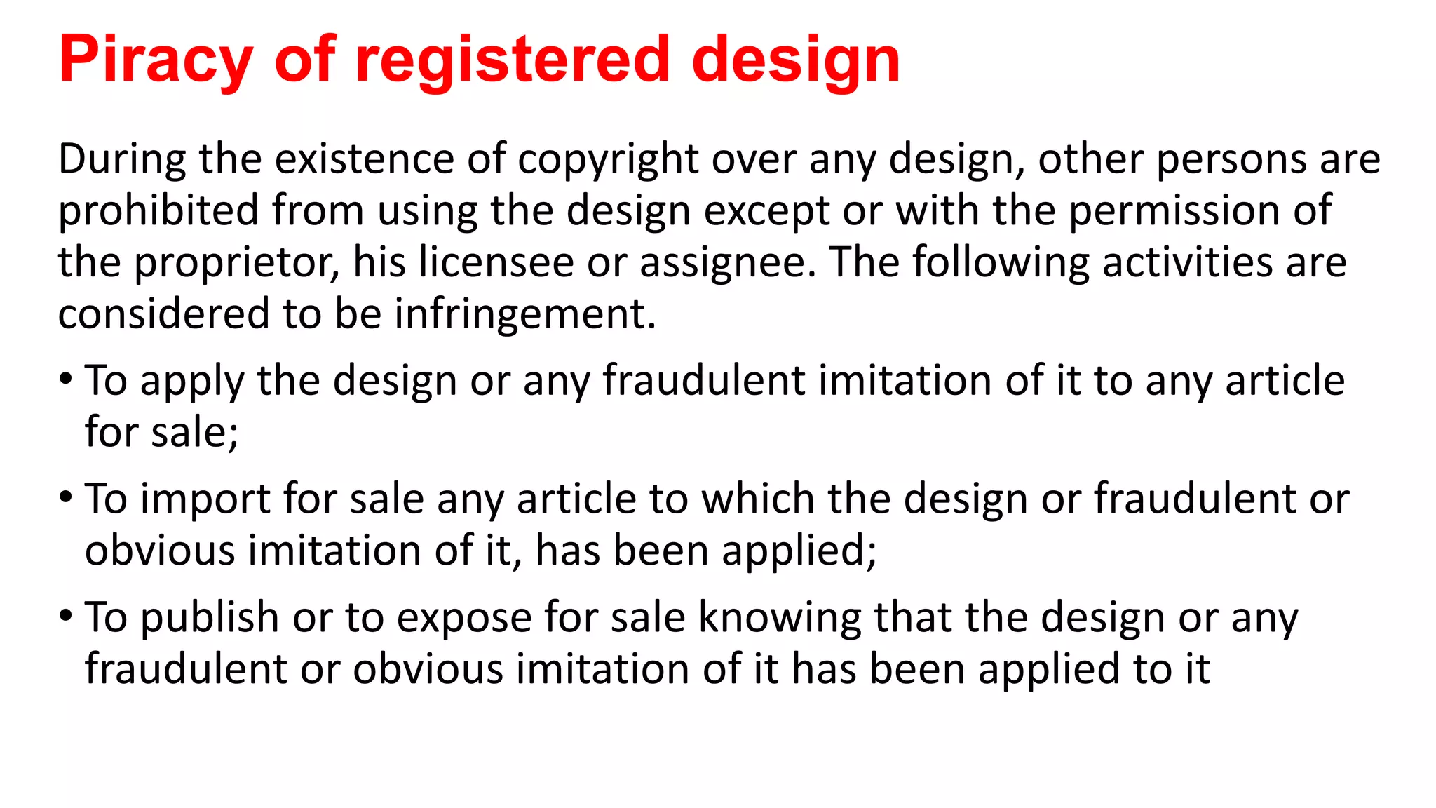 Piracy of registered design
During the existence of copyright over any design, other persons are
prohibited from using the design except or with the permission of
the proprietor, his licensee or assignee. The following activities are
considered to be infringement.
• To apply the design or any fraudulent imitation of it to any article
for sale;
• To import for sale any article to which the design or fraudulent or
obvious imitation of it, has been applied;
• To publish or to expose for sale knowing that the design or any
fraudulent or obvious imitation of it has been applied to it
 