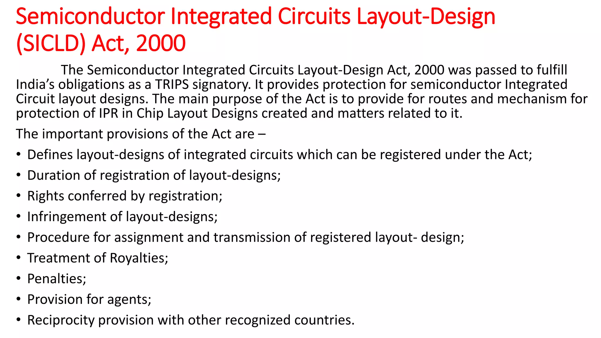 Semiconductor Integrated Circuits Layout-Design
(SICLD) Act, 2000
The Semiconductor Integrated Circuits Layout-Design Act, 2000 was passed to fulfill
India’s obligations as a TRIPS signatory. It provides protection for semiconductor Integrated
Circuit layout designs. The main purpose of the Act is to provide for routes and mechanism for
protection of IPR in Chip Layout Designs created and matters related to it.
The important provisions of the Act are –
• Defines layout-designs of integrated circuits which can be registered under the Act;
• Duration of registration of layout-designs;
• Rights conferred by registration;
• Infringement of layout-designs;
• Procedure for assignment and transmission of registered layout- design;
• Treatment of Royalties;
• Penalties;
• Provision for agents;
• Reciprocity provision with other recognized countries.
 