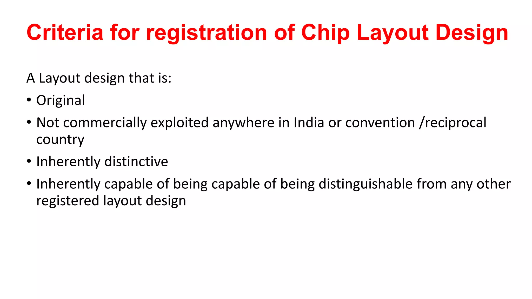 Criteria for registration of Chip Layout Design
A Layout design that is:
• Original
• Not commercially exploited anywhere in India or convention /reciprocal
country
• Inherently distinctive
• Inherently capable of being capable of being distinguishable from any other
registered layout design
 