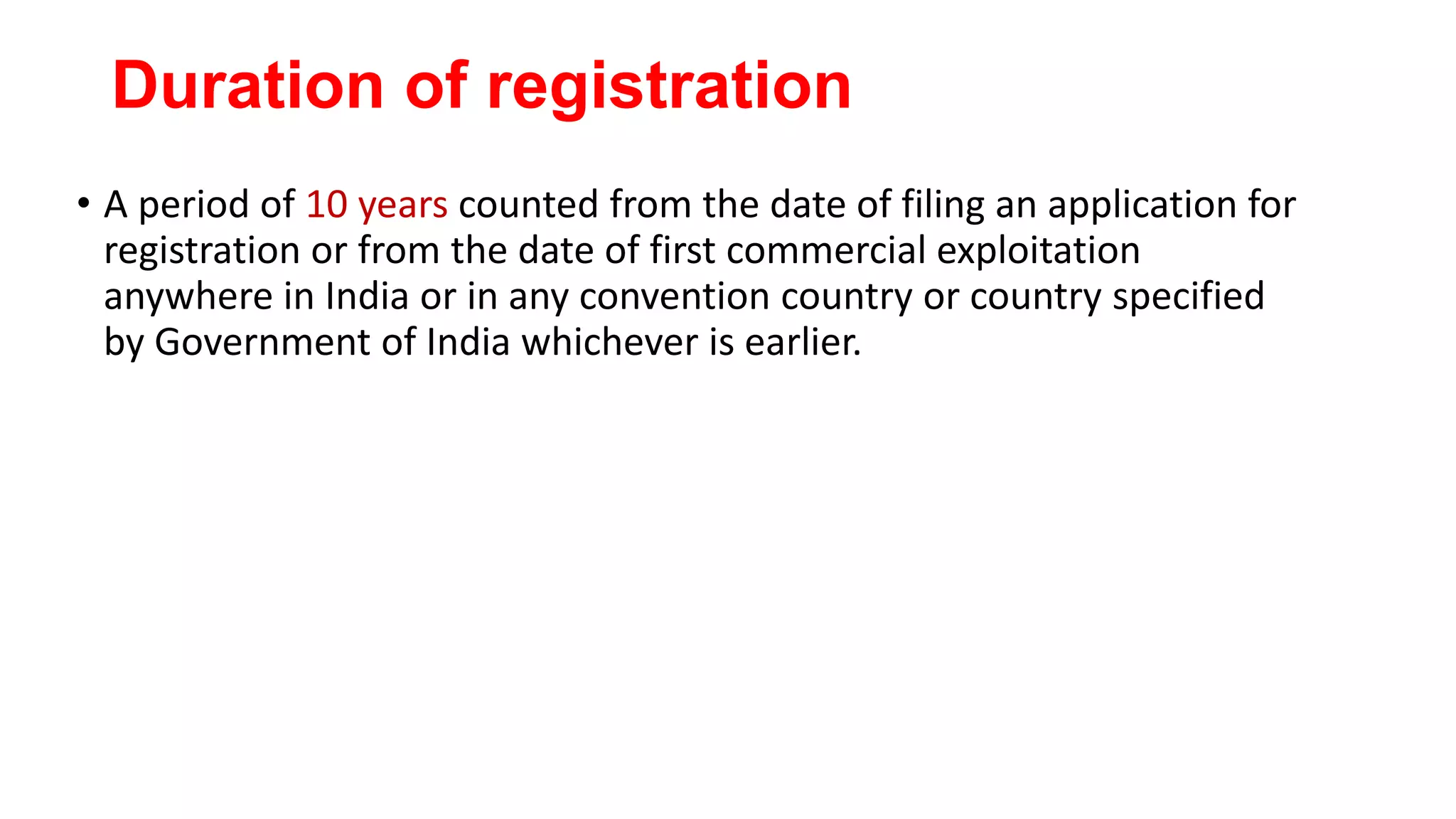 Duration of registration
• A period of 10 years counted from the date of filing an application for
registration or from the date of first commercial exploitation
anywhere in India or in any convention country or country specified
by Government of India whichever is earlier.
 