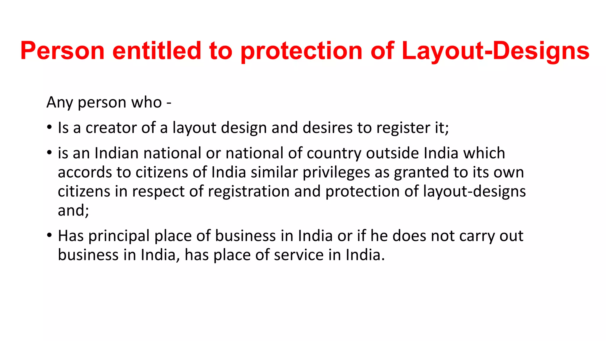Person entitled to protection of Layout-Designs
Any person who -
• Is a creator of a layout design and desires to register it;
• is an Indian national or national of country outside India which
accords to citizens of India similar privileges as granted to its own
citizens in respect of registration and protection of layout-designs
and;
• Has principal place of business in India or if he does not carry out
business in India, has place of service in India.
 