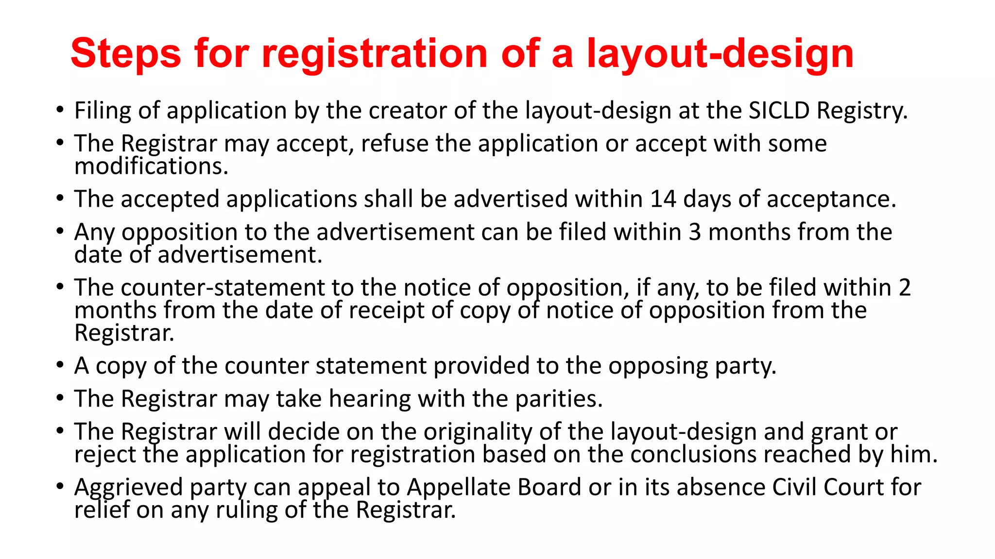 Steps for registration of a layout-design
• Filing of application by the creator of the layout-design at the SICLD Registry.
• The Registrar may accept, refuse the application or accept with some
modifications.
• The accepted applications shall be advertised within 14 days of acceptance.
• Any opposition to the advertisement can be filed within 3 months from the
date of advertisement.
• The counter-statement to the notice of opposition, if any, to be filed within 2
months from the date of receipt of copy of notice of opposition from the
Registrar.
• A copy of the counter statement provided to the opposing party.
• The Registrar may take hearing with the parities.
• The Registrar will decide on the originality of the layout-design and grant or
reject the application for registration based on the conclusions reached by him.
• Aggrieved party can appeal to Appellate Board or in its absence Civil Court for
relief on any ruling of the Registrar.
 