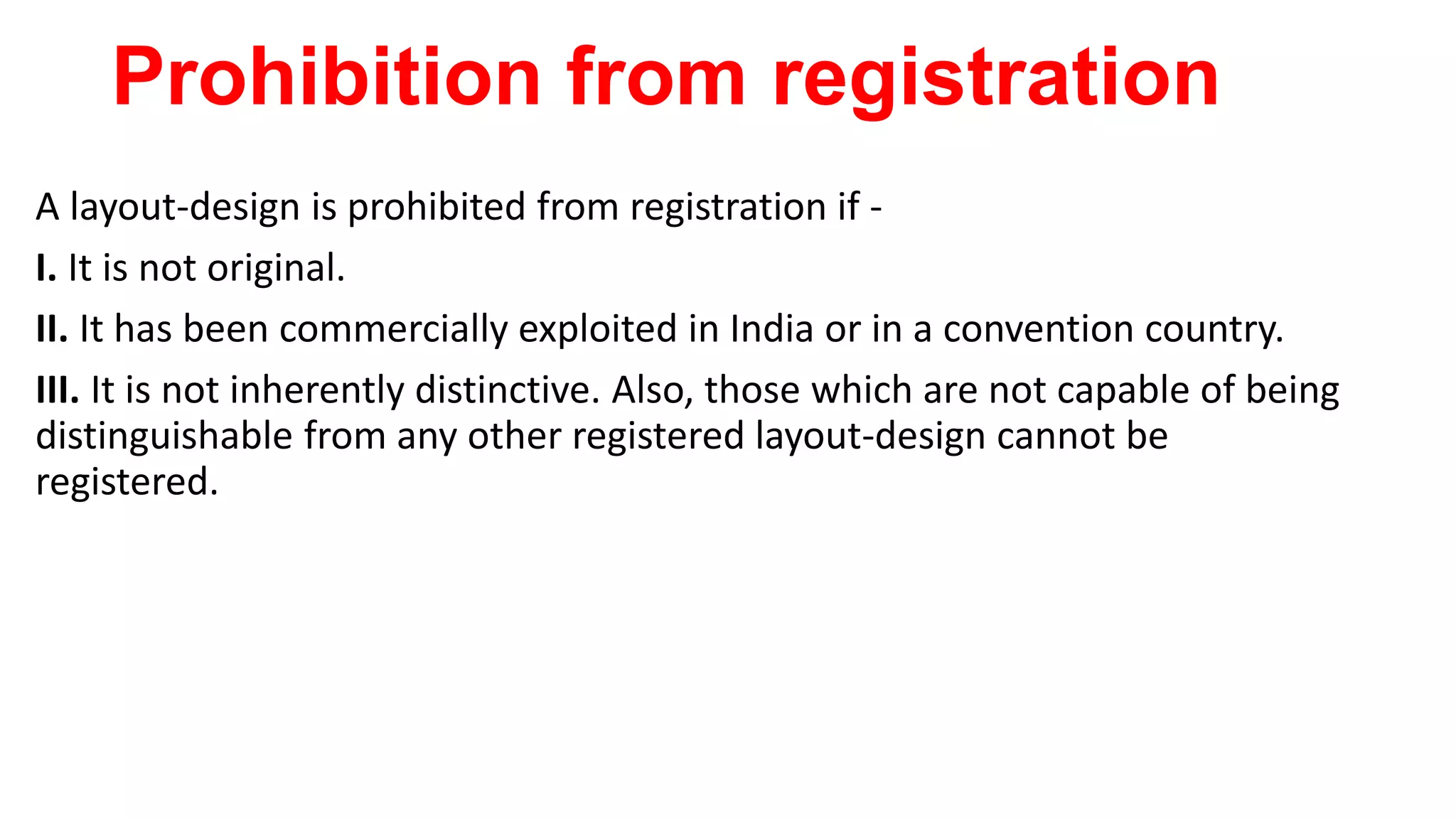 Prohibition from registration
A layout-design is prohibited from registration if -
I. It is not original.
II. It has been commercially exploited in India or in a convention country.
III. It is not inherently distinctive. Also, those which are not capable of being
distinguishable from any other registered layout-design cannot be
registered.
 