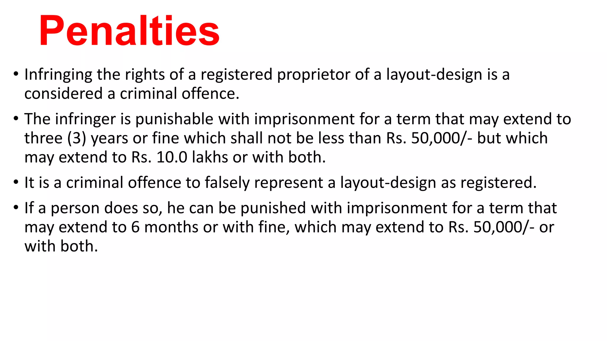 Penalties
• Infringing the rights of a registered proprietor of a layout-design is a
considered a criminal offence.
• The infringer is punishable with imprisonment for a term that may extend to
three (3) years or fine which shall not be less than Rs. 50,000/- but which
may extend to Rs. 10.0 lakhs or with both.
• It is a criminal offence to falsely represent a layout-design as registered.
• If a person does so, he can be punished with imprisonment for a term that
may extend to 6 months or with fine, which may extend to Rs. 50,000/- or
with both.
 
