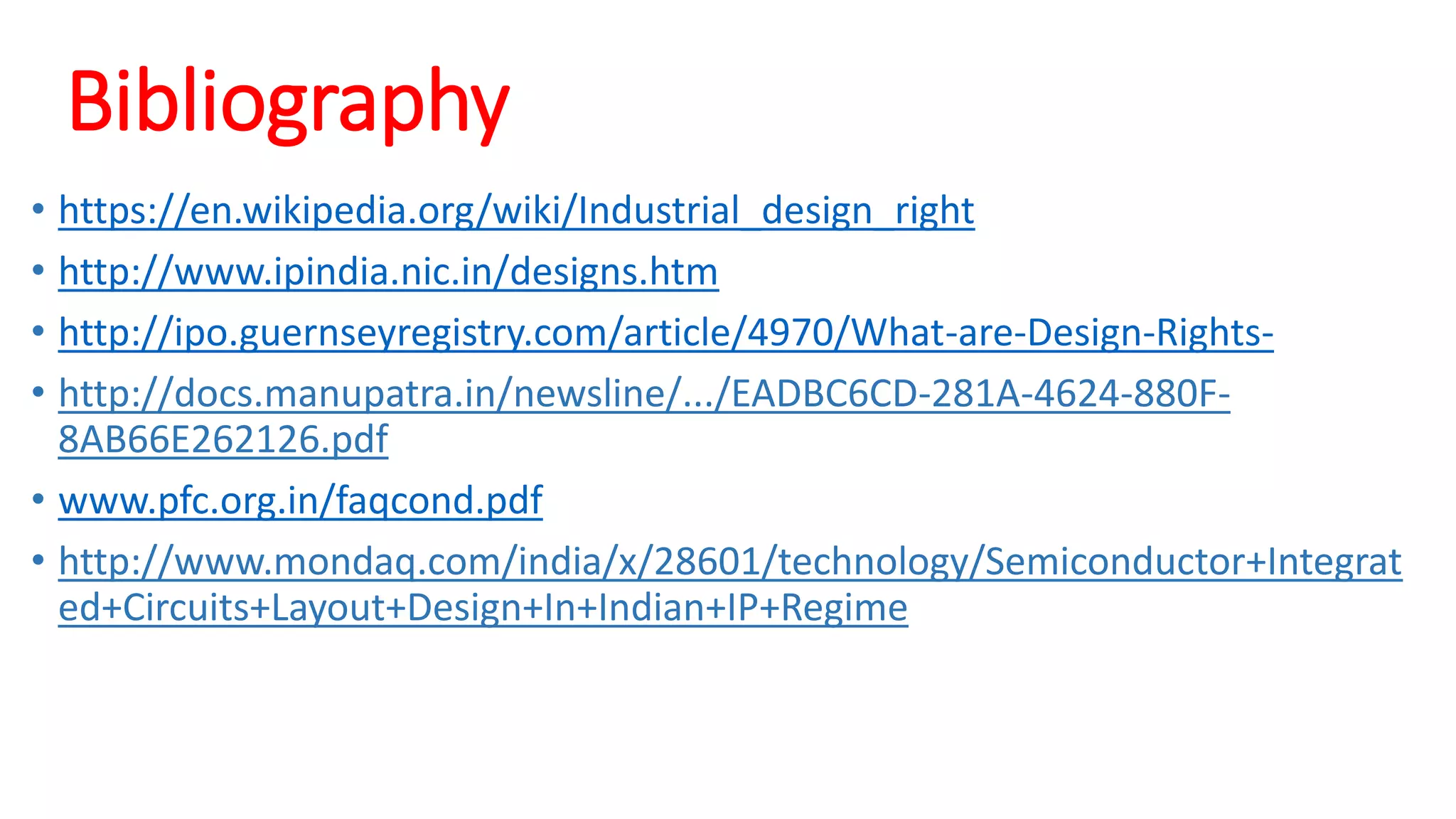 Bibliography
• https://en.wikipedia.org/wiki/Industrial_design_right
• http://www.ipindia.nic.in/designs.htm
• http://ipo.guernseyregistry.com/article/4970/What-are-Design-Rights-
• http://docs.manupatra.in/newsline/.../EADBC6CD-281A-4624-880F-
8AB66E262126.pdf
• www.pfc.org.in/faqcond.pdf
• http://www.mondaq.com/india/x/28601/technology/Semiconductor+Integrat
ed+Circuits+Layout+Design+In+Indian+IP+Regime
 