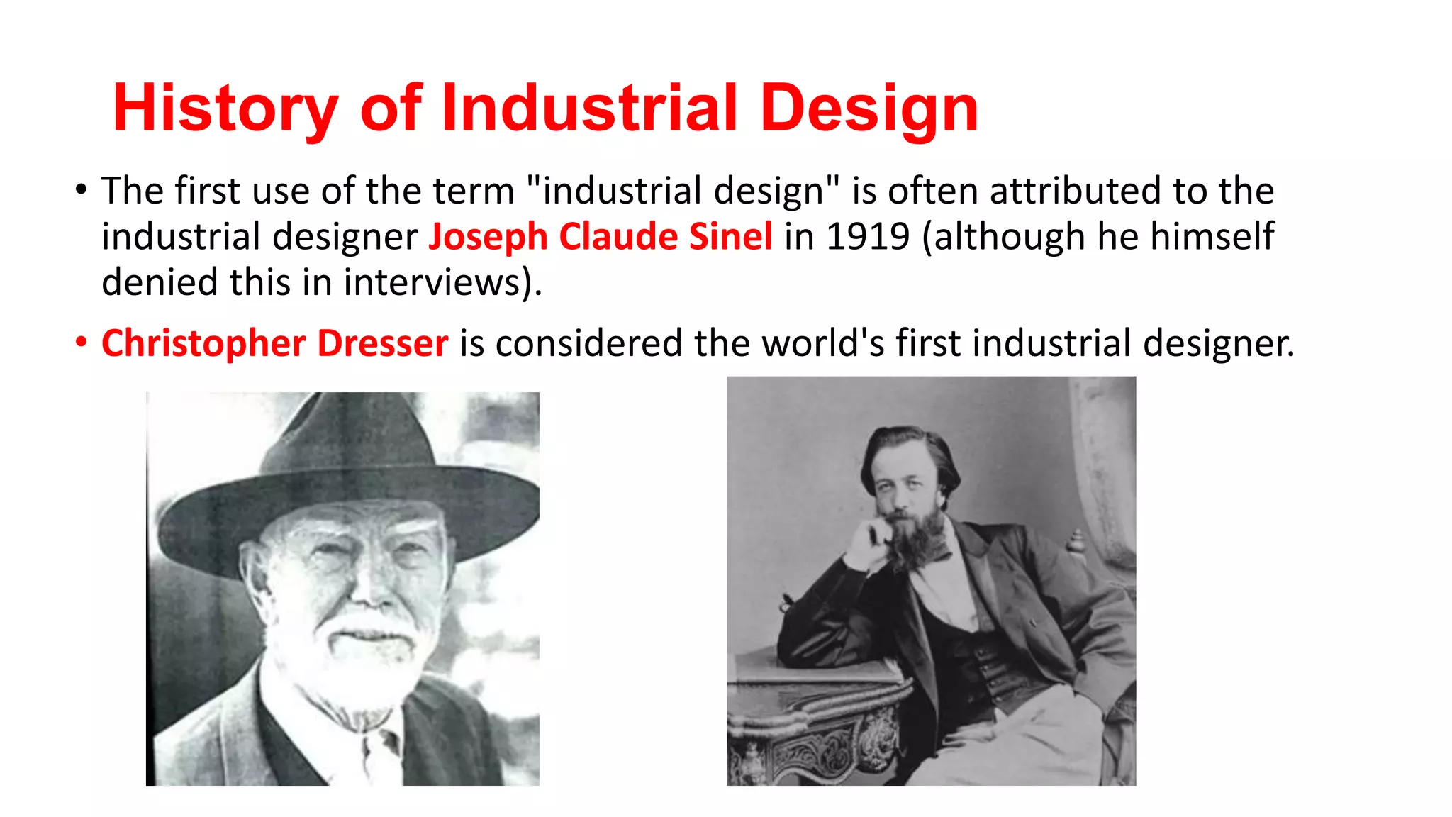 History of Industrial Design
• The first use of the term "industrial design" is often attributed to the
industrial designer Joseph Claude Sinel in 1919 (although he himself
denied this in interviews).
• Christopher Dresser is considered the world's first industrial designer.
 