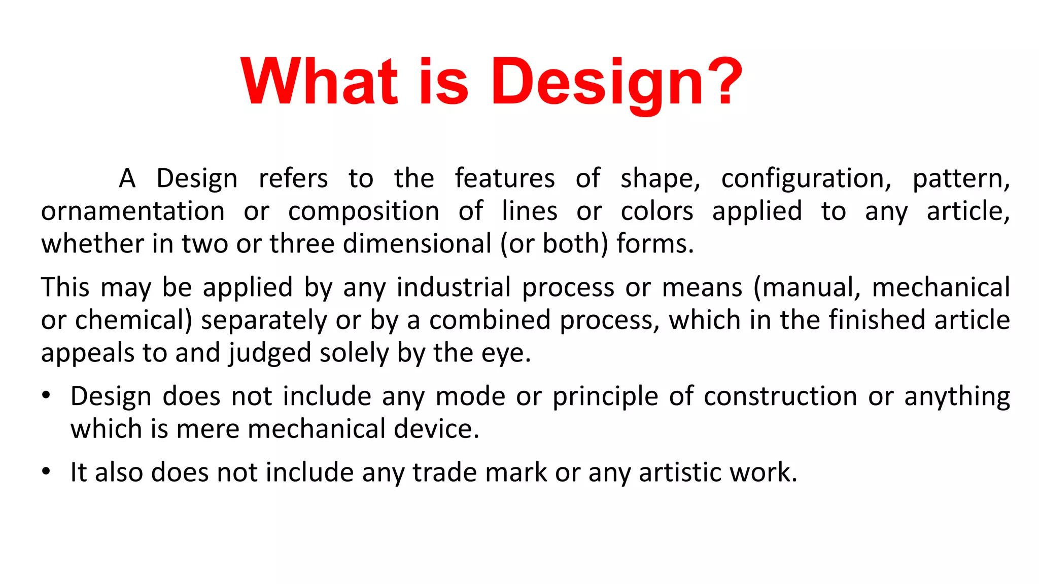 What is Design?
A Design refers to the features of shape, configuration, pattern,
ornamentation or composition of lines or colors applied to any article,
whether in two or three dimensional (or both) forms.
This may be applied by any industrial process or means (manual, mechanical
or chemical) separately or by a combined process, which in the finished article
appeals to and judged solely by the eye.
• Design does not include any mode or principle of construction or anything
which is mere mechanical device.
• It also does not include any trade mark or any artistic work.
 