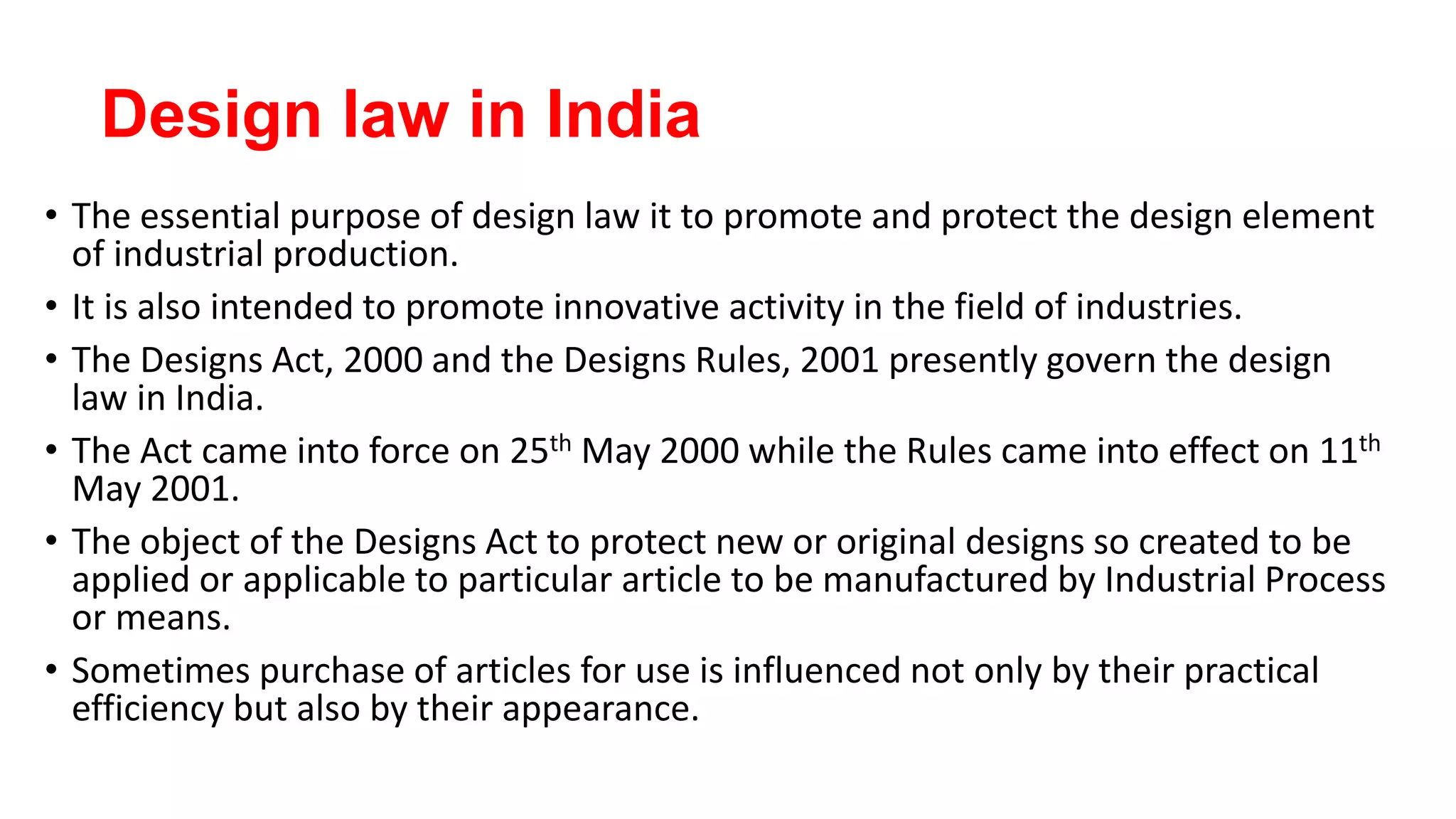 Design law in India
• The essential purpose of design law it to promote and protect the design element
of industrial production.
• It is also intended to promote innovative activity in the field of industries.
• The Designs Act, 2000 and the Designs Rules, 2001 presently govern the design
law in India.
• The Act came into force on 25th May 2000 while the Rules came into effect on 11th
May 2001.
• The object of the Designs Act to protect new or original designs so created to be
applied or applicable to particular article to be manufactured by Industrial Process
or means.
• Sometimes purchase of articles for use is influenced not only by their practical
efficiency but also by their appearance.
 