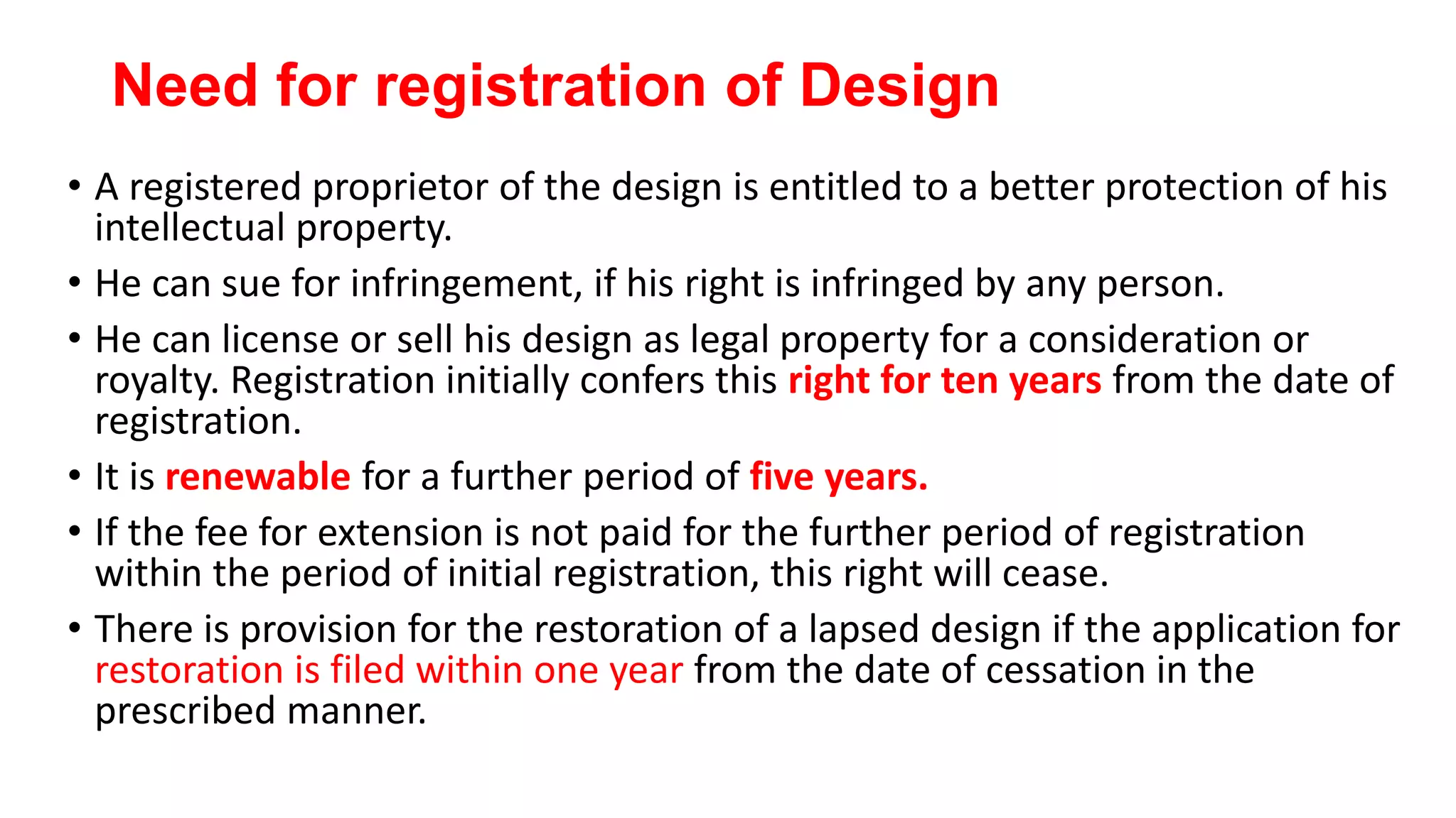 Need for registration of Design
• A registered proprietor of the design is entitled to a better protection of his
intellectual property.
• He can sue for infringement, if his right is infringed by any person.
• He can license or sell his design as legal property for a consideration or
royalty. Registration initially confers this right for ten years from the date of
registration.
• It is renewable for a further period of five years.
• If the fee for extension is not paid for the further period of registration
within the period of initial registration, this right will cease.
• There is provision for the restoration of a lapsed design if the application for
restoration is filed within one year from the date of cessation in the
prescribed manner.
 