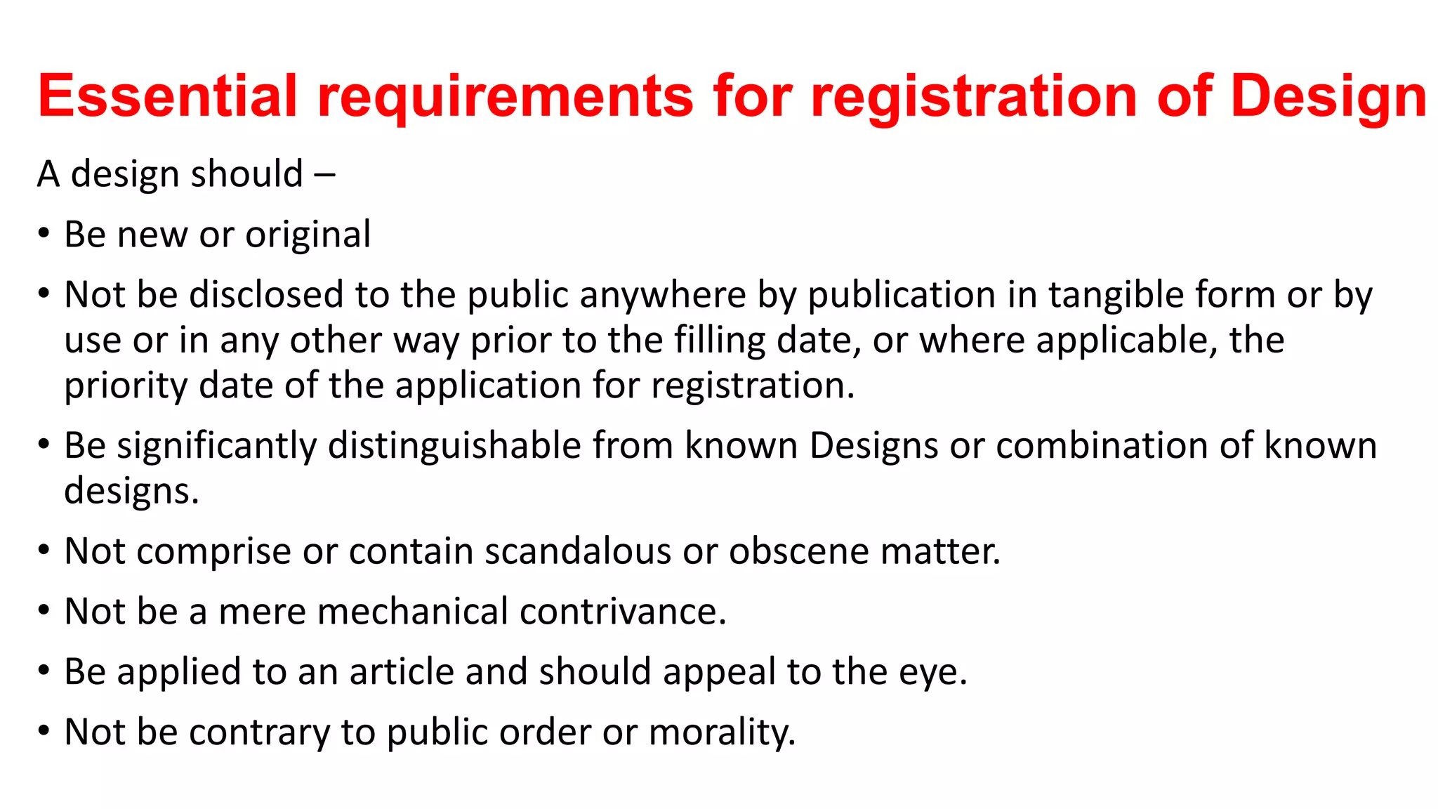 Essential requirements for registration of Design
A design should –
• Be new or original
• Not be disclosed to the public anywhere by publication in tangible form or by
use or in any other way prior to the filling date, or where applicable, the
priority date of the application for registration.
• Be significantly distinguishable from known Designs or combination of known
designs.
• Not comprise or contain scandalous or obscene matter.
• Not be a mere mechanical contrivance.
• Be applied to an article and should appeal to the eye.
• Not be contrary to public order or morality.
 