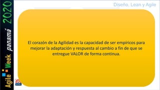 Evento de país by
Diseño, Lean y Agile
El corazón de la Agilidad es la capacidad de ser empíricos para
mejorar la adaptación y respuesta al cambio a fin de que se
entregue VALOR de forma continua.
 
