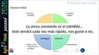 Evento de país by
El diseño, Lean y Agile
Entorno VUCA
• Impredecible• Poca o nula
relación entre
variables
• Cambios
rápidos
• Muchas
variables
Complejo Volátil
InciertoAmbiguo
Lo único constante es el cambio…
éste vendrá cada vez más rápido, nos guste o no.
 
