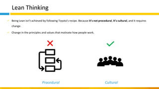 Lean Thinking
✓ Being Lean isn’t achieved by following Toyota’s recipe. Because it’s not procedural, it’s cultural, and it requires
change.
✓ Change in the principles and values that motivate how people work.
Procedural Cultural
 