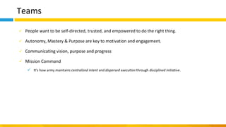 Teams
✓ People want to be self-directed, trusted, and empowered to do the right thing.
✓ Autonomy, Mastery & Purpose are key to motivation and engagement.
✓ Communicating vision, purpose and progress
✓ Mission Command
✓ It’s how army maintains centralized intent and dispersed execution through disciplined initiative.
 