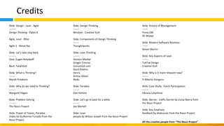 Credits
Slide: Design - Lean - Agile
--------
Design Thinking - Pablo A
Agile, Lean - Rflor
Agile 2 - Nimal Raj
Slide: Let's take step back
--------
Step: Eugen Belyakoff
Back: Fatahillah
Slide: What is Thinking?
-------
Marek Polakovic
Slide: Why do we need to Thinking?
-------
Margaret Hagan
Slide: Problem Solving
-------
The Noun Project
Slide: Power of Teams, Paradox
Video by Guilherme Furtado from the
Noun Project
Slide: Design Thinking
-------
Mindset - Creative Stall
Slide: Components of Design Thinking
-------
Thoughtworks
Slide: Lean Thinking
-------
Vectors Market
Gregor Cresnar
iconsmind.com
Danil Polshin
Henry
Arthur Shlain
Abdo
Slide: Paradox
-------
Dan Hetteix
Slide: Let's go to past for a while
-------
Joe Mortell
Slide: Lean
people by Wilson Joseph from the Noun Project
Slide: History of Management
-------
Fiona OM
Ali Wijaya
Slide: Modern Software Business
-------
Simon Martin
Slide: Key Aspects of Lean
-------
TukTuk Design
Creative Stall
Slide: Why is it more relavant now?
-------
H Alberto Gongora
Slide: Case Study - Event Participation
-------
Oksana Latysheva
Slide: Barrier - traffic barrier by Lluisa Iborra from
the Noun Project
Slide: Key Emphasis
feedback by dilakuscan from the Noun Project
All the creative people from “The Noun Project”
 