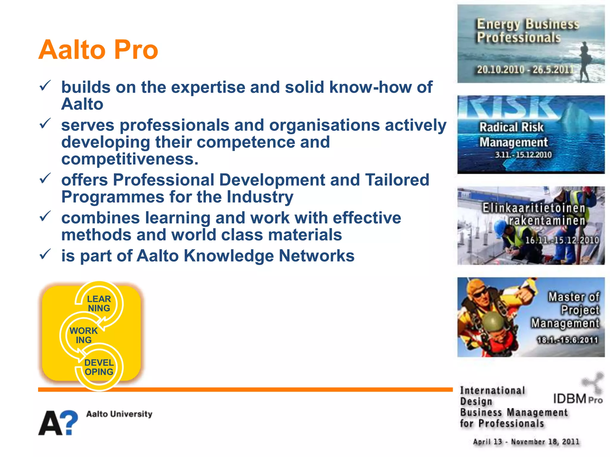  builds on the expertise and solid know-how of
Aalto
 serves professionals and organisations actively
developing their competence and
competitiveness.
 offers Professional Development and Tailored
Programmes for the Industry
 combines learning and work with effective
methods and world class materials
 is part of Aalto Knowledge Networks
Aalto Pro
LEAR
NING
WORK
ING
DEVEL
OPING
 