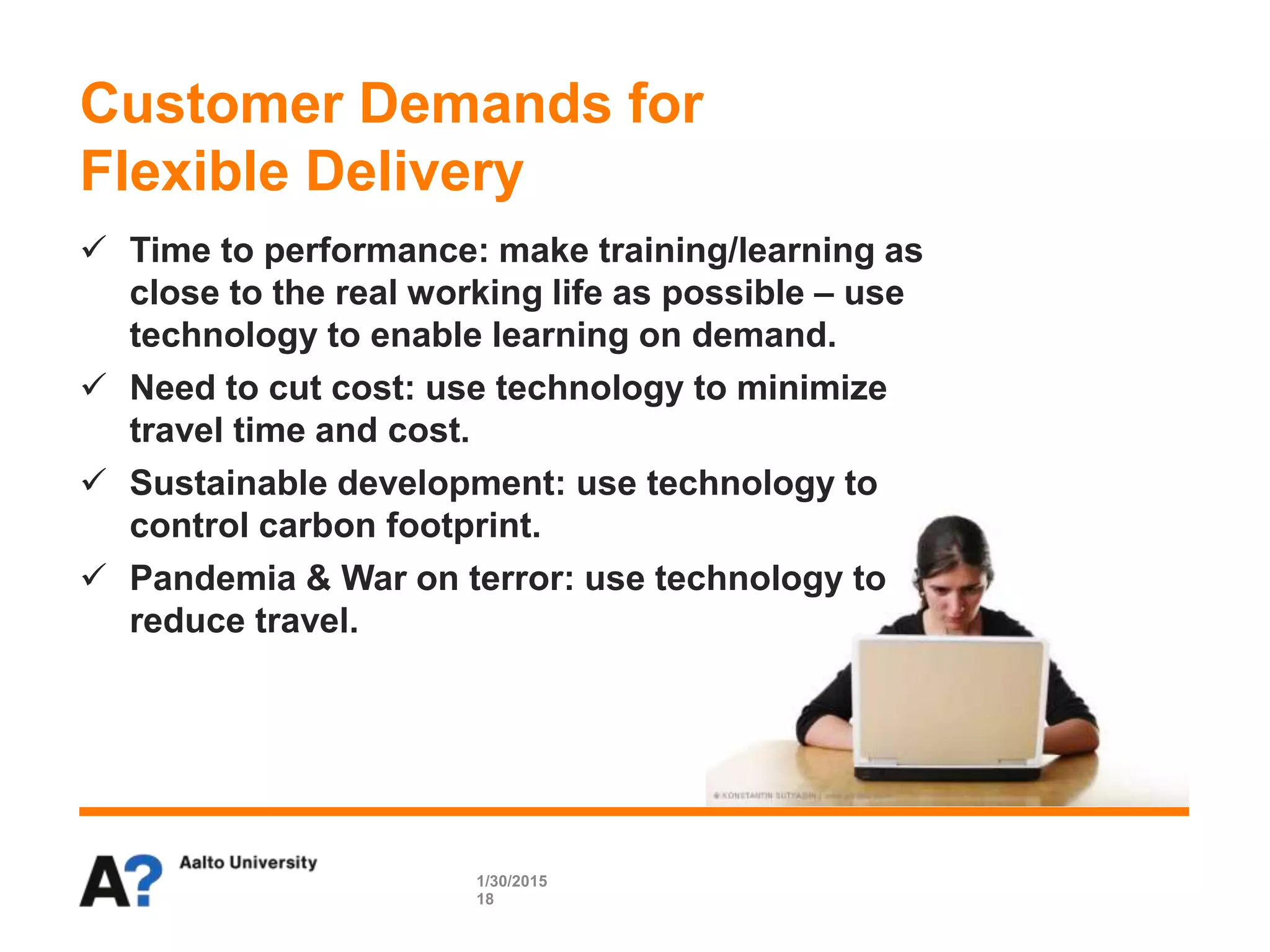  Time to performance: make training/learning as
close to the real working life as possible – use
technology to enable learning on demand.
 Need to cut cost: use technology to minimize
travel time and cost.
 Sustainable development: use technology to
control carbon footprint.
 Pandemia & War on terror: use technology to
reduce travel.
Customer Demands for
Flexible Delivery
1/30/2015
18
 