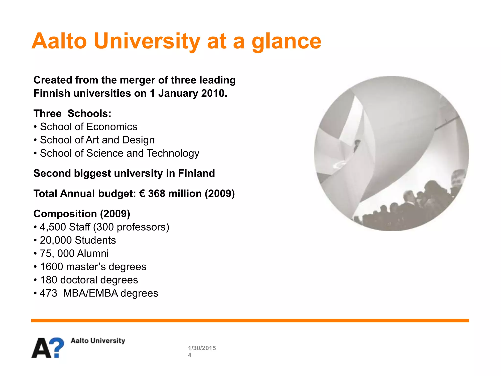 1/30/2015
4
Created from the merger of three leading
Finnish universities on 1 January 2010.
Three Schools:
• School of Economics
• School of Art and Design
• School of Science and Technology
Second biggest university in Finland
Total Annual budget: € 368 million (2009)
Composition (2009)
• 4,500 Staff (300 professors)
• 20,000 Students
• 75, 000 Alumni
• 1600 master’s degrees
• 180 doctoral degrees
• 473 MBA/EMBA degrees
Aalto University at a glance
 