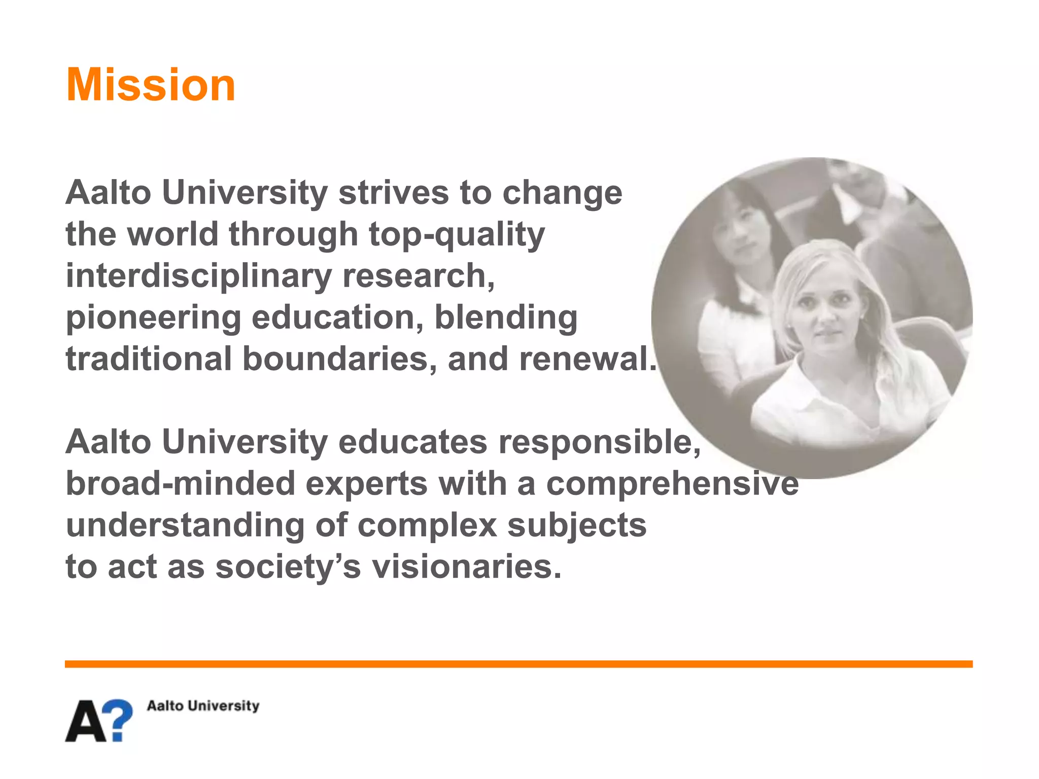 Mission
Aalto University strives to change
the world through top-quality
interdisciplinary research,
pioneering education, blending
traditional boundaries, and renewal.
Aalto University educates responsible,
broad-minded experts with a comprehensive
understanding of complex subjects
to act as society’s visionaries.
 