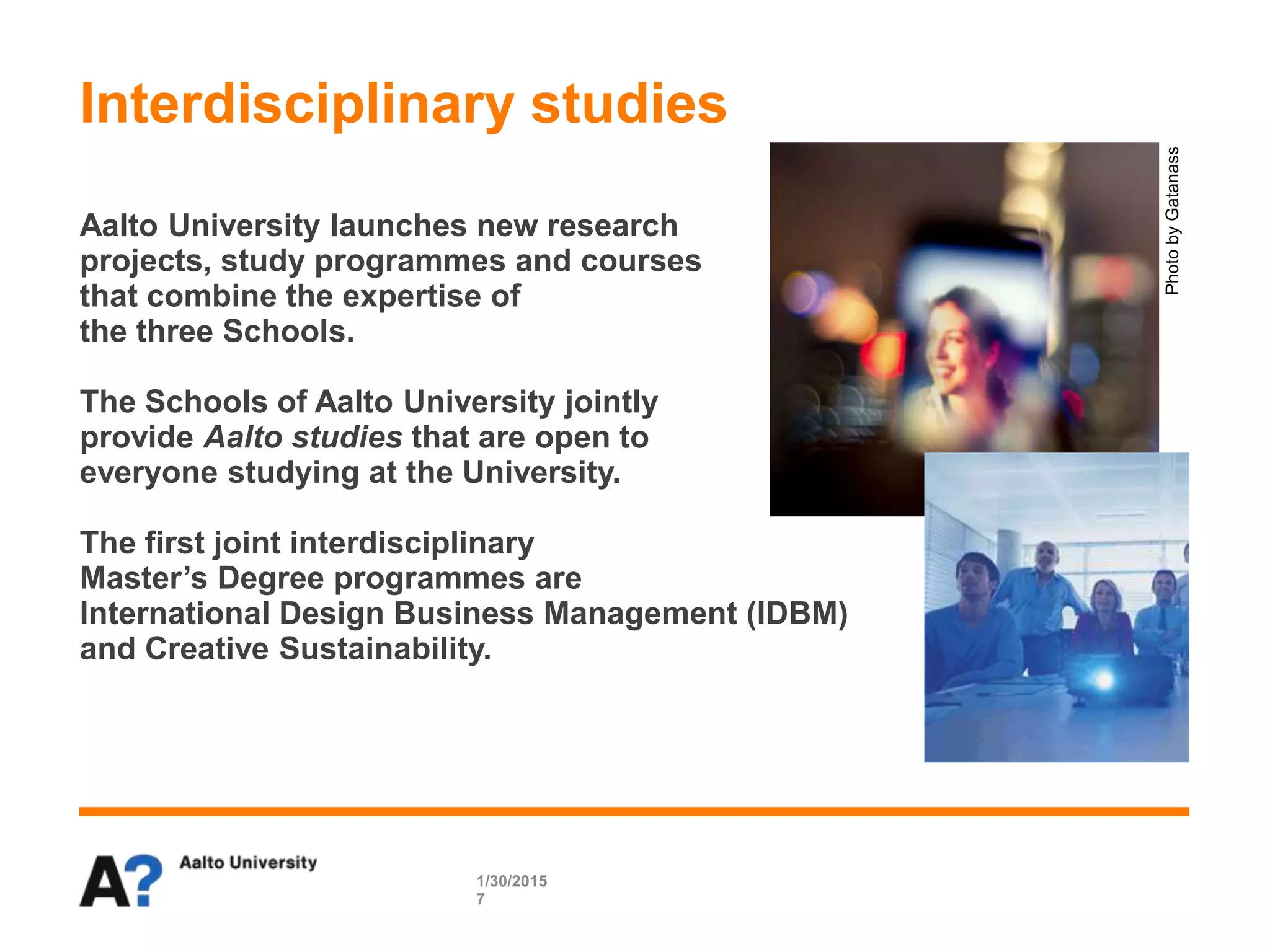 Aalto University launches new research
projects, study programmes and courses
that combine the expertise of
the three Schools.
The Schools of Aalto University jointly
provide Aalto studies that are open to
everyone studying at the University.
The first joint interdisciplinary
Master’s Degree programmes are
International Design Business Management (IDBM)
and Creative Sustainability.
Interdisciplinary studies
1/30/2015
7
PhotobyGatanass
 