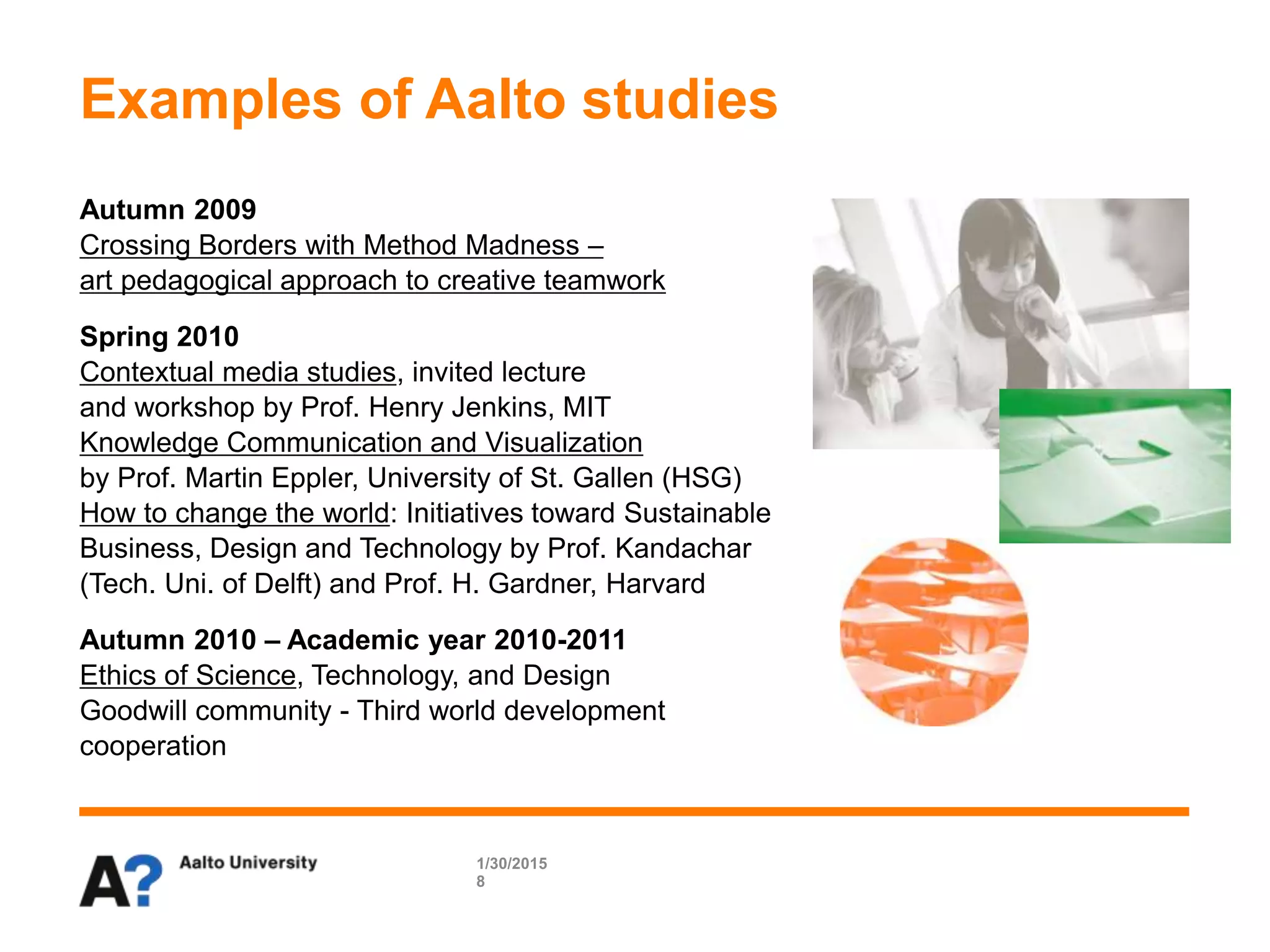 Examples of Aalto studies
Autumn 2009
Crossing Borders with Method Madness –
art pedagogical approach to creative teamwork
Spring 2010
Contextual media studies, invited lecture
and workshop by Prof. Henry Jenkins, MIT
Knowledge Communication and Visualization
by Prof. Martin Eppler, University of St. Gallen (HSG)
How to change the world: Initiatives toward Sustainable
Business, Design and Technology by Prof. Kandachar
(Tech. Uni. of Delft) and Prof. H. Gardner, Harvard
Autumn 2010 – Academic year 2010-2011
Ethics of Science, Technology, and Design
Goodwill community - Third world development
cooperation
1/30/2015
8
 