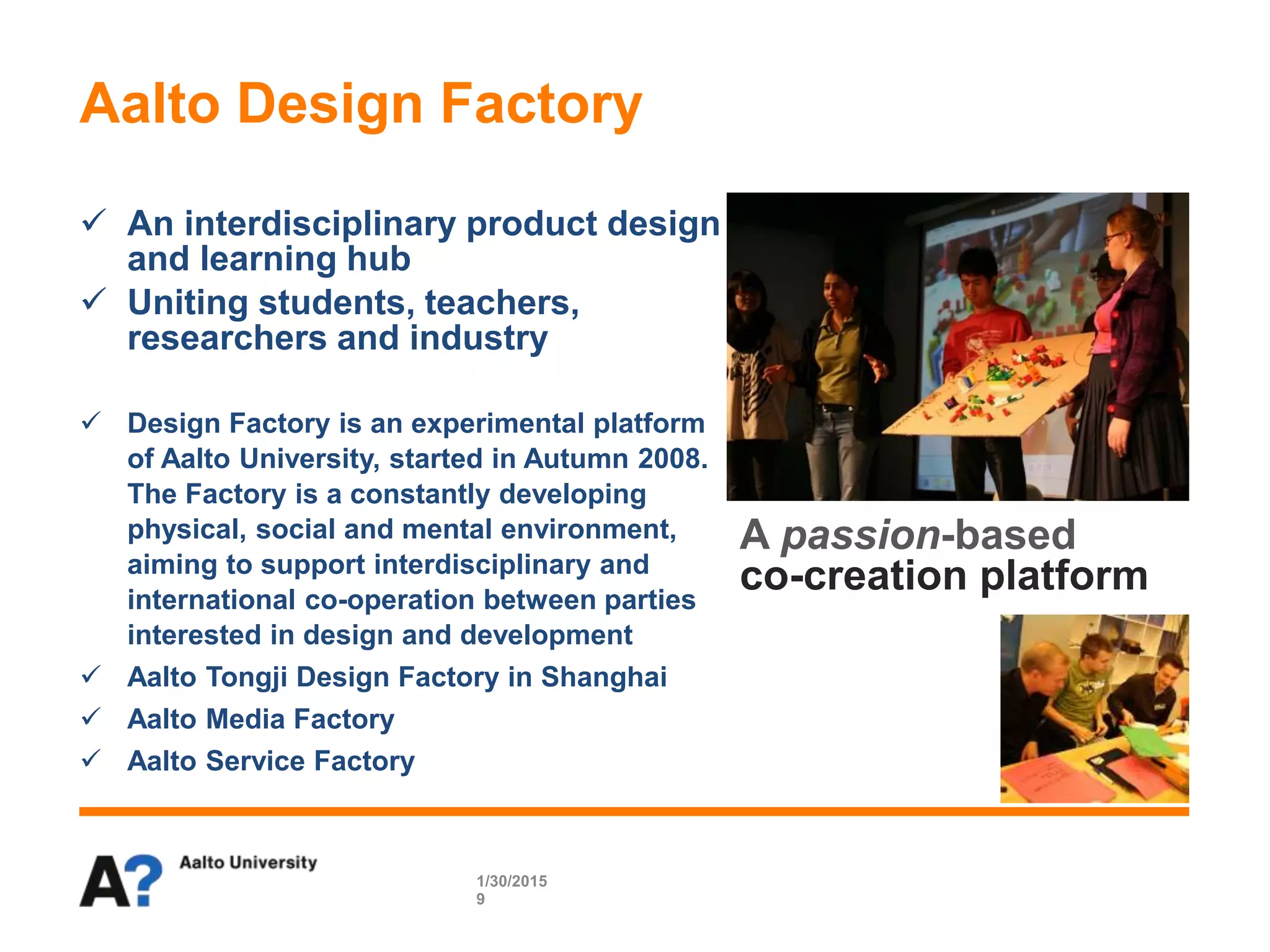  An interdisciplinary product design
and learning hub
 Uniting students, teachers,
researchers and industry
 Design Factory is an experimental platform
of Aalto University, started in Autumn 2008.
The Factory is a constantly developing
physical, social and mental environment,
aiming to support interdisciplinary and
international co-operation between parties
interested in design and development
 Aalto Tongji Design Factory in Shanghai
 Aalto Media Factory
 Aalto Service Factory
Aalto Design Factory
1/30/2015
9
A passion-based
co-creation platform
 