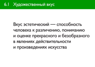 6.1 Художественный вкус



    Вкус эстетический — способность
    человека к различению, пониманию
    и оценке прекрасного и безобразного
    в явлениях действительности
    и произведениях искусства
 