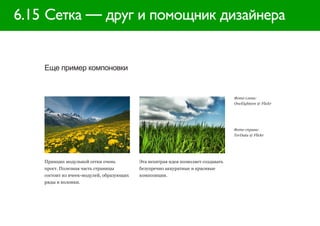 6.15 Сетка — друг и помощник дизайнера


    Еще пример компоновки


                                                                                   Фото слева:
                                                                                   OneEighteen @ Flickr




                                                                                   Фото справа:
                                                                                   TerData @ Flickr




    Принцип модульной сетки очень          Эта нехитрая идея позволяет создавать
    прост. Полезная часть страницы         безупречно аккуратные и красивые
    состоит из ячеек-модулей, образующих   композиции.
    ряды и колонки.
 