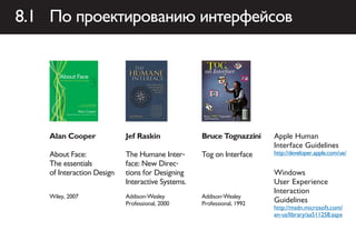 8.1 По проектированию интерфейсов




    Alan Cooper             Jef Raskin             Bruce Tognazzini     Apple Human
                                                                        Interface Guidelines
    About Face:             The Humane Inter-      Tog on Interface     http://developer.apple.com/ue/
    The essentials          face: New Direc-
    of Interaction Design   tions for Designing                         Windows
                            Interactive Systems.                        User Experience
                                                                        Interaction
    Wiley, 2007             Addison-Wesley         Addison-Wesley
                            Professional, 2000     Professional, 1992
                                                                        Guidelines
                                                                        http://msdn.microsoft.com/
                                                                        en-us/library/aa511258.aspx
 