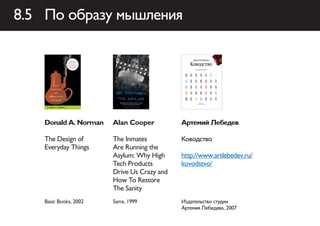 8.5 По образу мышления




    Donald A. Norman    Alan Cooper          Артемий Лебедев

    The Design of       The Inmates          Ководство
    Everyday Things     Are Running the
                        Asylum: Why High     http://www.artlebedev.ru/
                        Tech Products        kovodstvo/
                        Drive Us Crazy and
                        How To Restore
                        The Sanity
    Basic Books, 2002   Sams, 1999           Издательство студии
                                             Артемия Лебедева, 2007
 