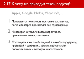 2.17 К чему же приводит такой подход?

    Apple, Google, Nokia, Microsoft, ...

  1 Повышается лояльность постоянных клиентов,
    легче и быстрее происходят все согласования

  2 Многократно увеличивается вероятность
    привлечения новых заказчиков

  3 Сокращается число обращений в службу поддержки,
    претензий и замечаний, увеличивается число
    положительных и восторженных отзывов
 