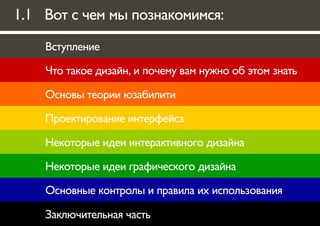 1.1 Вот с чем мы познакомимся:

    Вступление

    Что такое дизайн, и почему вам нужно об этом знать

    Основы теории юзабилити

    Проектирование интерфейса

    Некоторые идеи интерактивного дизайна

    Некоторые идеи графического дизайна

    Основные контролы и правила их использования

    Заключительная часть
 