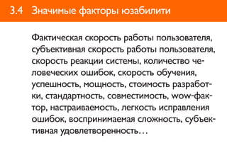 3.4 Значимые факторы юзабилити

    Фактическая скорость работы пользователя,
    субъективная скорость работы пользователя,
    скорость реакции системы, количество че-
    ловеческих ошибок, скорость обучения,
    успешность, мощность, стоимость разработ-
    ки, стандартность, совместимость, wow-фак-
    тор, настраиваемость, легкость исправления
    ошибок, воспринимаемая сложность, субъек-
    тивная удовлетворенность…
 