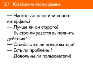 3.7 Юзабилити-тестирование

 — Насколько плох или хорош
 интерфейс?
 — Лучше ли он старого?
 — Быстро ли удается выполнить
 действия?
 — Ошибаются ли пользователи?
 — Есть ли проблемы?
 — Довольны ли пользователи?
 