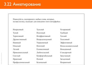 3.22 Анкетирование


                                Пожалуйста, подчеркните любые слова, которые,
                                на ваш взгляд, подходят для описания этого интерфейса:



                                Некрасивый                Тусклый                    Устаревший
                                Тупой                     Полезный                   Удобный
                                Тормозящий                Неэффективный              Теплый
                                Дружественный             Непредсказуемый            Тоскливый
                                Наивный                   Управляемый                Эффективный
                                Опасный                   Нечеткий                   Непоследовательный
                                Легкий                    Головоломный               Ненадежный
                                Привлекательный           Любительский               Стандартный
Анкета: Владислав Головач




                                Светлый                   Комфортабельный            Запутанный
                                Приятный                  Плохой                     Загадочный
                                Профессиональный          Безопасный                 Неприятный
 