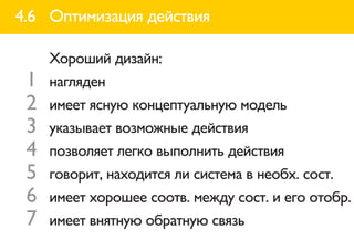 4.6 Оптимизация действия

     Хороший дизайн:
 1   нагляден
 2   имеет ясную концептуальную модель
 3   указывает возможные действия
 4   позволяет легко выполнить действия
 5   говорит, находится ли система в необх. сост.
 6   имеет хорошее соотв. между сост. и его отобр.
 7   имеет внятную обратную связь
 